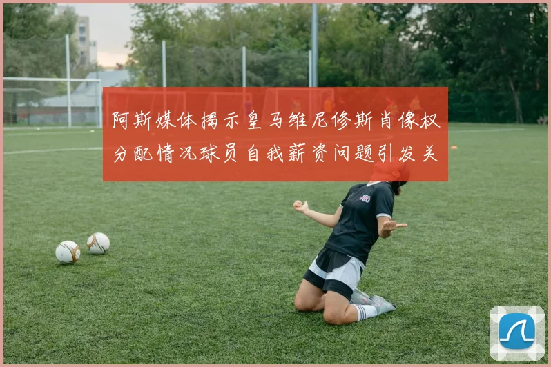 阿斯媒体揭示皇马维尼修斯肖像权分配情况球员自我薪资问题引发关注