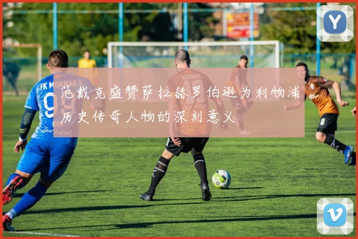 范戴克盛赞萨拉赫罗伯逊为利物浦历史传奇人物的深刻意义