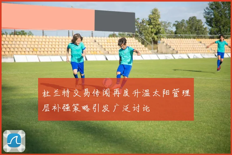 杜兰特交易传闻再度升温太阳管理层补强策略引发广泛讨论