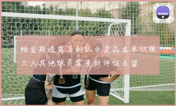 帕金斯透露马刺队非卖品名单仅限三人其他球员需重新评估去留
