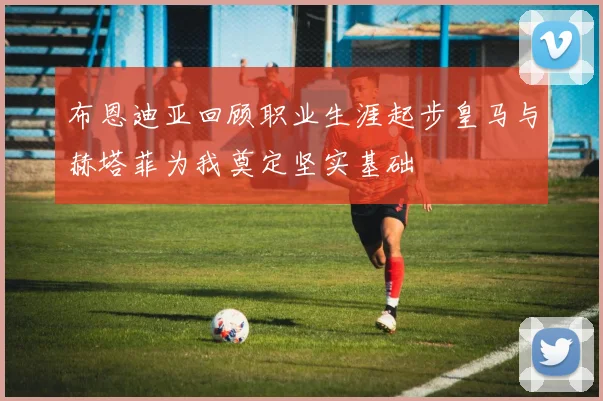 布恩迪亚回顾职业生涯起步皇马与赫塔菲为我奠定坚实基础