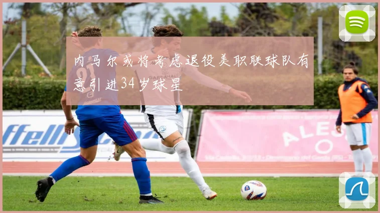 内马尔或将考虑退役美职联球队有意引进34岁球星