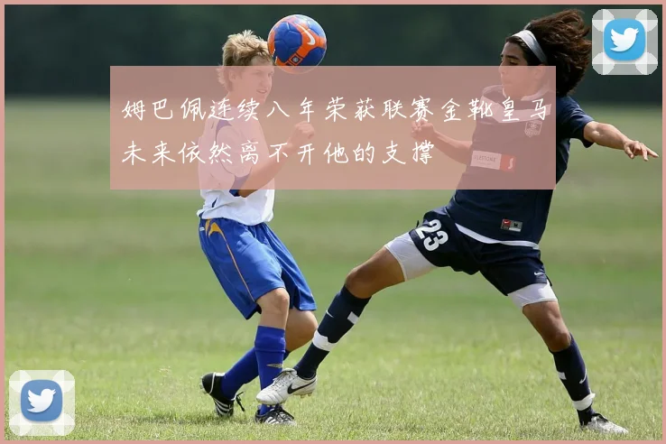 姆巴佩连续八年荣获联赛金靴皇马未来依然离不开他的支撑