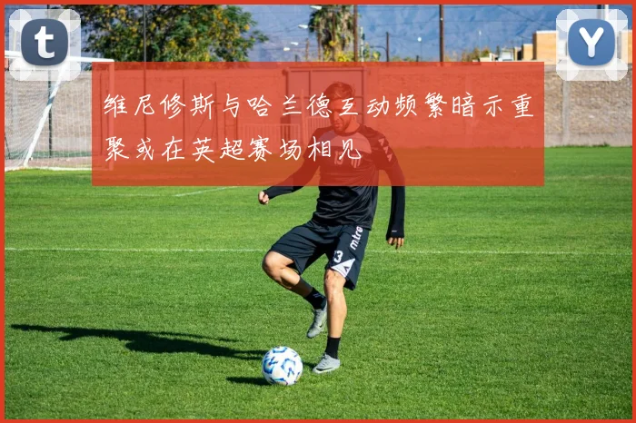 维尼修斯与哈兰德互动频繁暗示重聚或在英超赛场相见