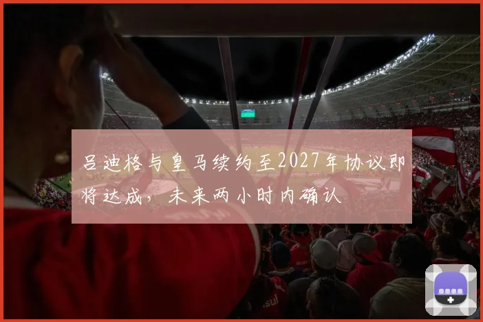 吕迪格与皇马续约至2027年协议即将达成，未来两小时内确认