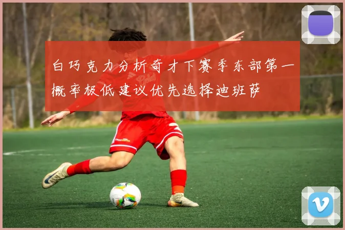 白巧克力分析奇才下赛季东部第一概率极低建议优先选择迪班萨