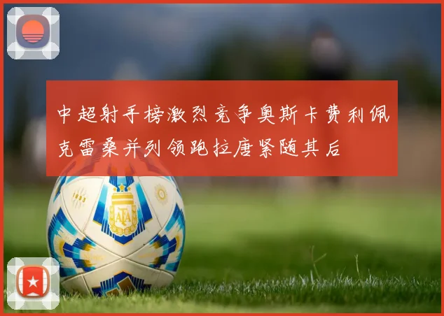 中超射手榜激烈竞争奥斯卡费利佩克雷桑并列领跑拉唐紧随其后