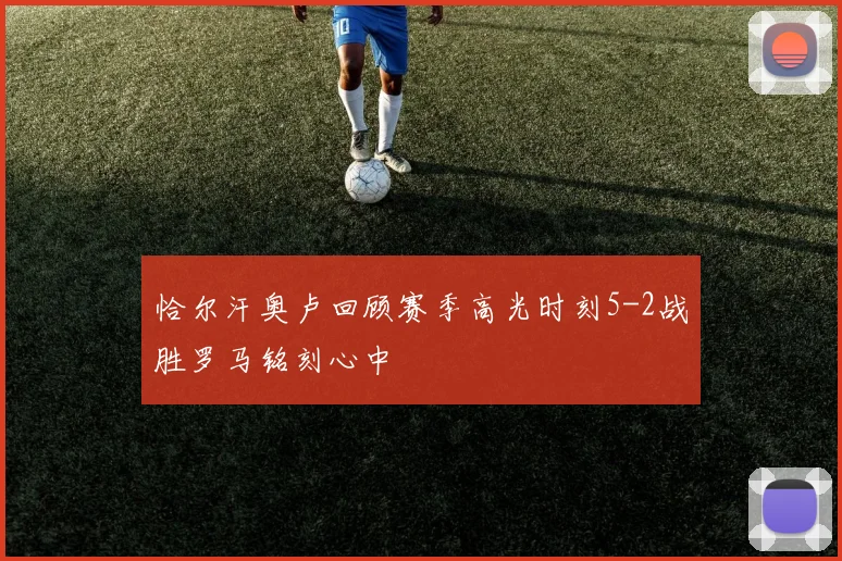 恰尔汗奥卢回顾赛季高光时刻5-2战胜罗马铭刻心中