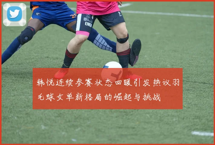 韩悦连续参赛状态回暖引发热议羽毛球女单新格局的崛起与挑战