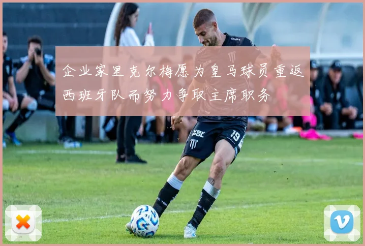 企业家里克尔梅愿为皇马球员重返西班牙队而努力争取主席职务