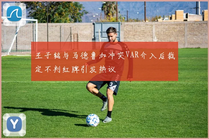 王子铭与马德鲁加冲突VAR介入后裁定不判红牌引发热议