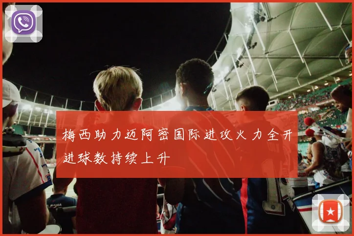 梅西助力迈阿密国际进攻火力全开进球数持续上升