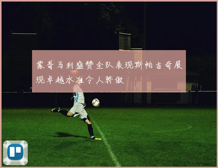 蒙哥马利盛赞全队表现斯帕吉奇展现卓越水准令人骄傲