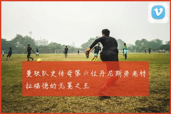 曼联队史传奇第六位丹尼斯劳老特拉福德的无冕之王