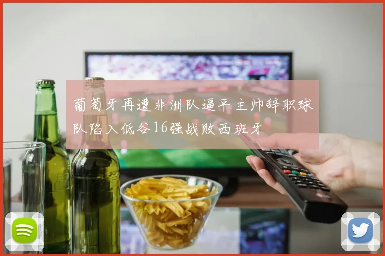 葡萄牙再遭非洲队逼平主帅辞职球队陷入低谷16强战败西班牙