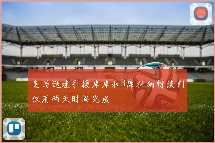 皇马迅速引援库库和B席科纳特谈判仅用两天时间完成
