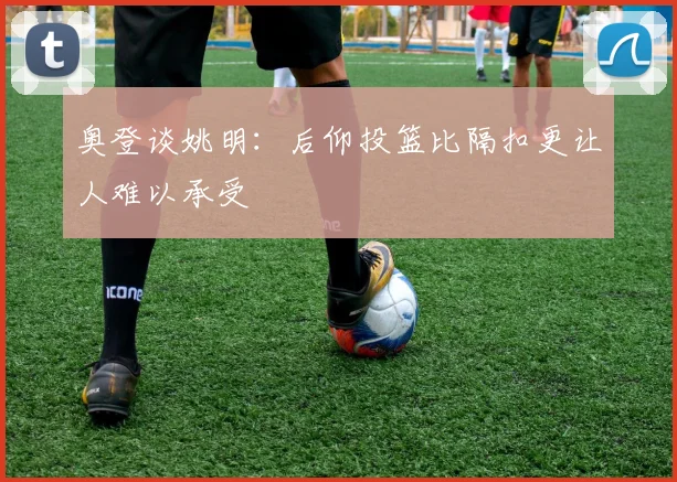 奥登谈姚明：后仰投篮比隔扣更让人难以承受