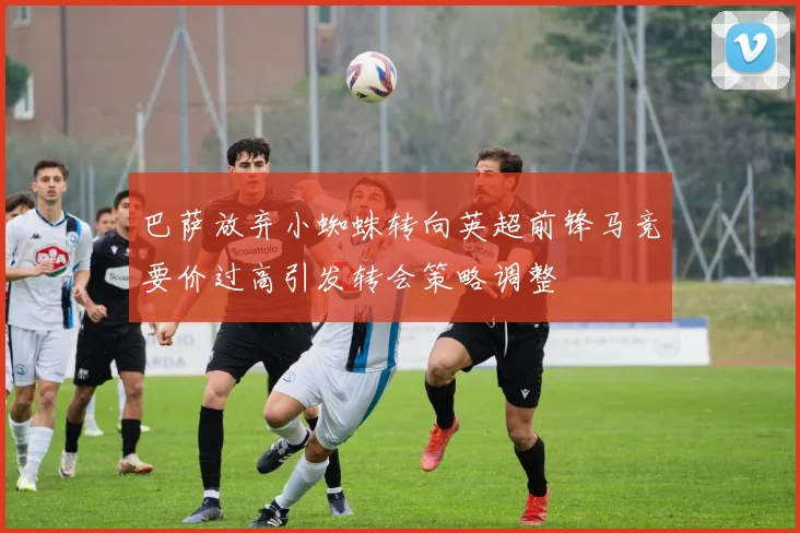 巴萨放弃小蜘蛛转向英超前锋马竞要价过高引发转会策略调整