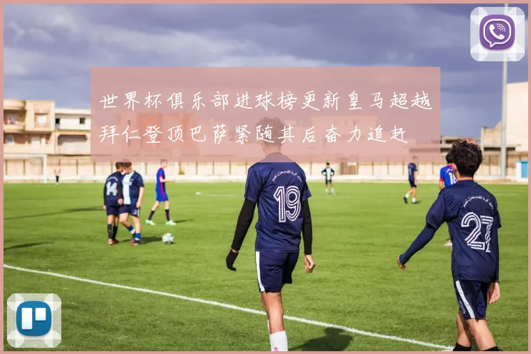 世界杯俱乐部进球榜更新皇马超越拜仁登顶巴萨紧随其后奋力追赶