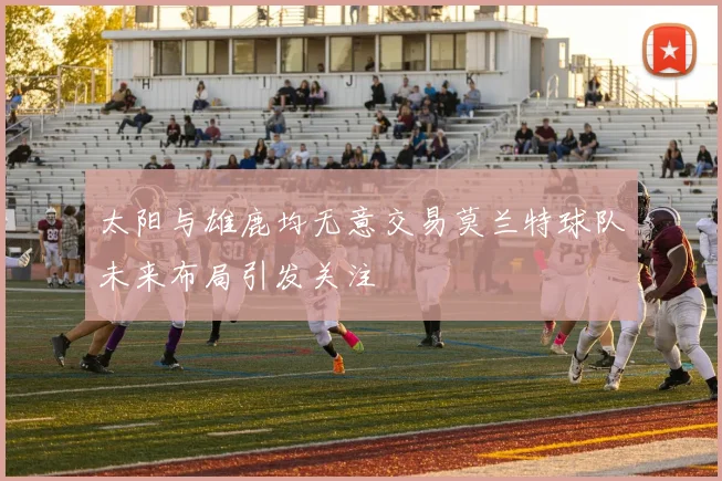 太阳与雄鹿均无意交易莫兰特球队未来布局引发关注