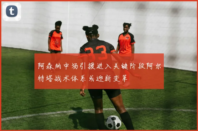 阿森纳中场引援进入关键阶段阿尔特塔战术体系或迎新变革